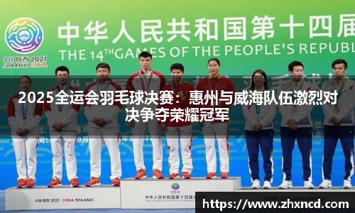 2025全运会羽毛球决赛：惠州与威海队伍激烈对决争夺荣耀冠军